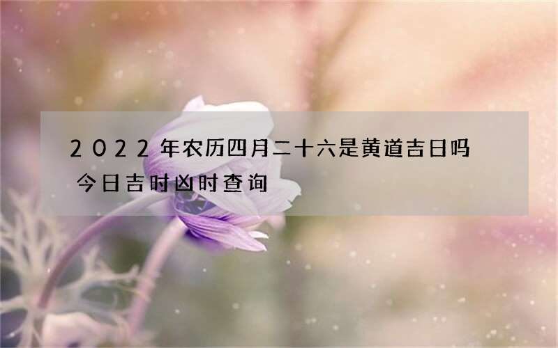 2022年农历四月二十六是黄道吉日吗 今日吉时凶时查询